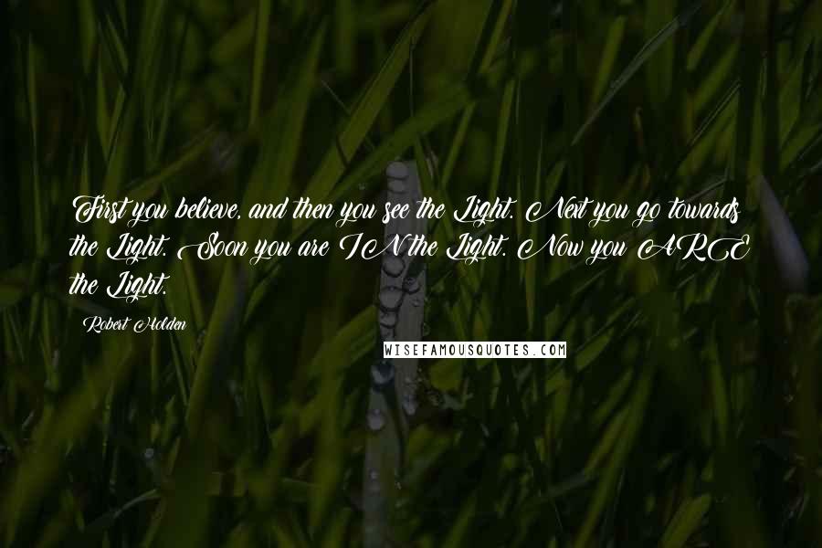 Robert Holden Quotes: First you believe, and then you see the Light. Next you go towards the Light. Soon you are IN the Light. Now you ARE the Light.