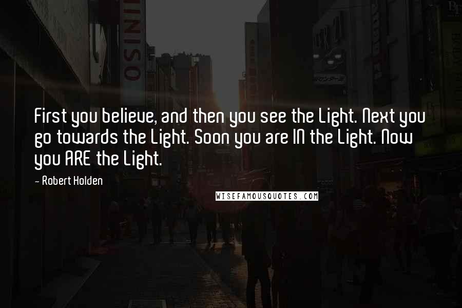 Robert Holden Quotes: First you believe, and then you see the Light. Next you go towards the Light. Soon you are IN the Light. Now you ARE the Light.