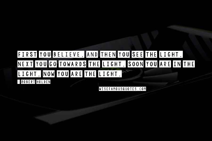 Robert Holden Quotes: First you believe, and then you see the Light. Next you go towards the Light. Soon you are IN the Light. Now you ARE the Light.