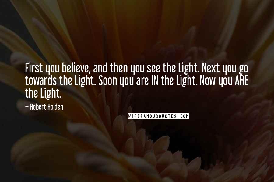 Robert Holden Quotes: First you believe, and then you see the Light. Next you go towards the Light. Soon you are IN the Light. Now you ARE the Light.