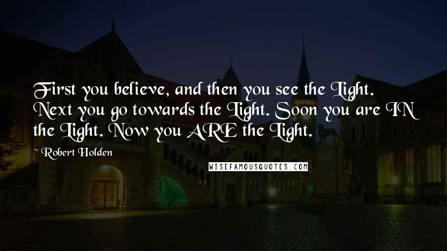 Robert Holden Quotes: First you believe, and then you see the Light. Next you go towards the Light. Soon you are IN the Light. Now you ARE the Light.