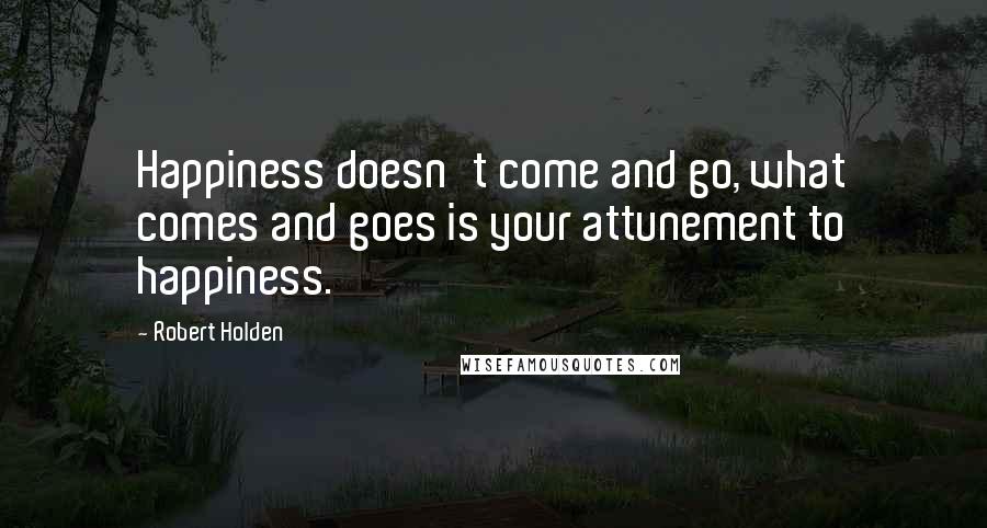 Robert Holden Quotes: Happiness doesn't come and go, what comes and goes is your attunement to happiness.