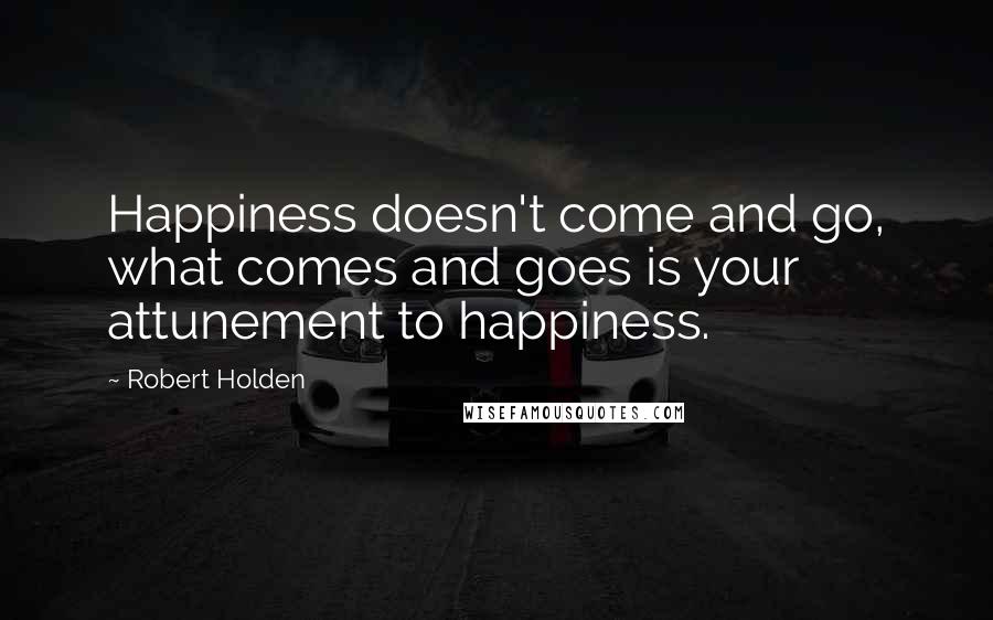 Robert Holden Quotes: Happiness doesn't come and go, what comes and goes is your attunement to happiness.