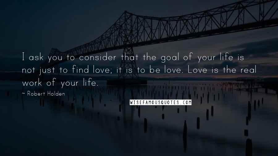 Robert Holden Quotes: I ask you to consider that the goal of your life is not just to find love; it is to be love. Love is the real work of your life.