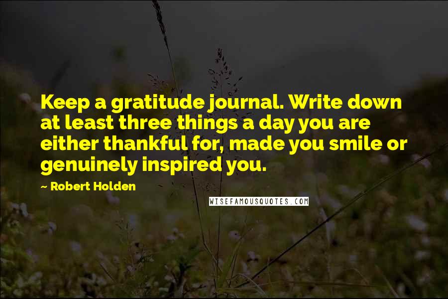 Robert Holden Quotes: Keep a gratitude journal. Write down at least three things a day you are either thankful for, made you smile or genuinely inspired you.