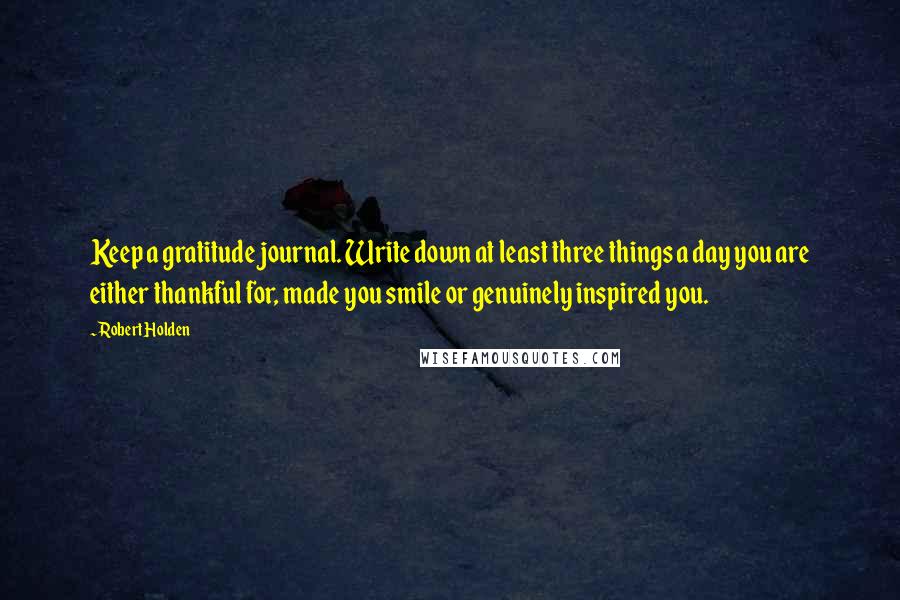 Robert Holden Quotes: Keep a gratitude journal. Write down at least three things a day you are either thankful for, made you smile or genuinely inspired you.