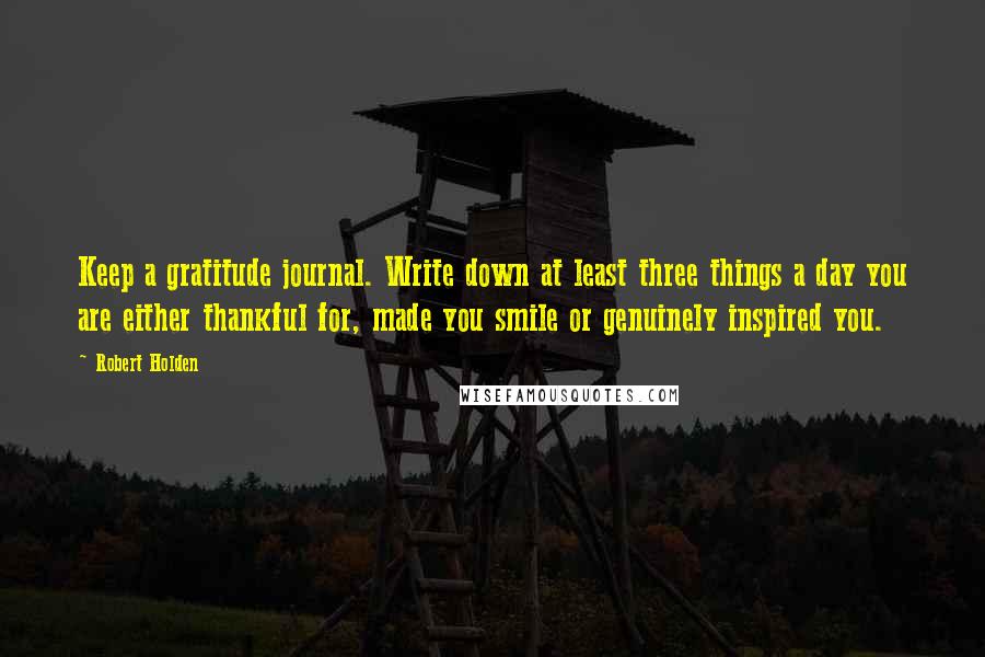 Robert Holden Quotes: Keep a gratitude journal. Write down at least three things a day you are either thankful for, made you smile or genuinely inspired you.