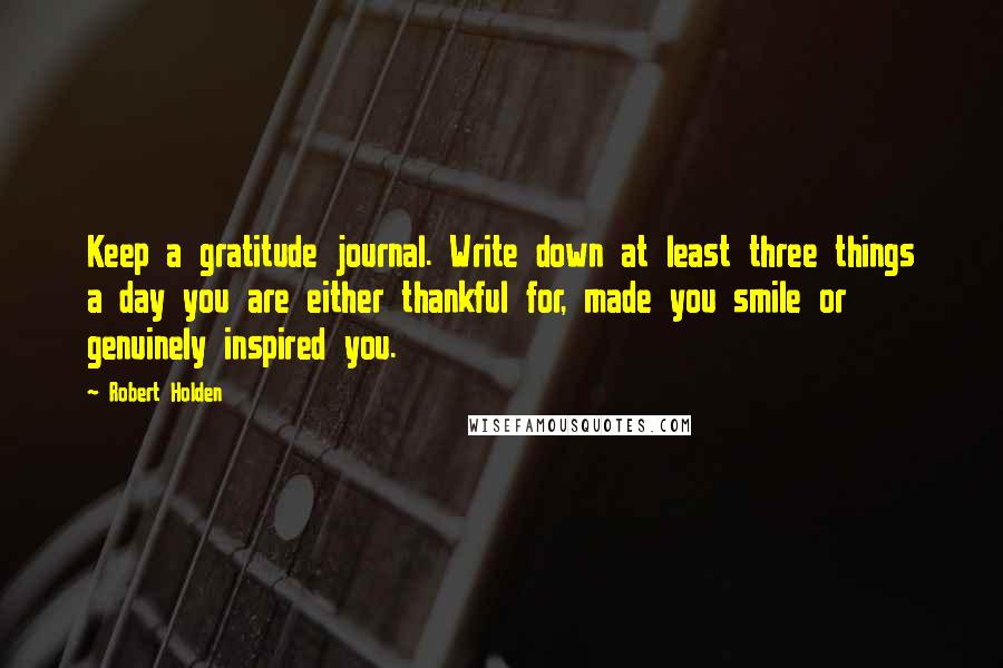 Robert Holden Quotes: Keep a gratitude journal. Write down at least three things a day you are either thankful for, made you smile or genuinely inspired you.