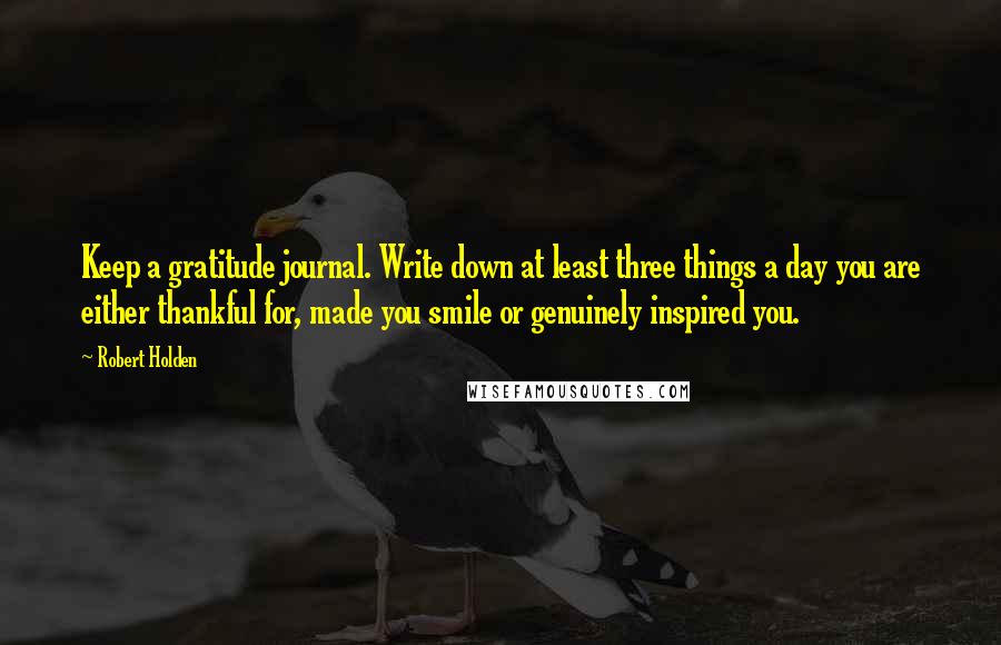 Robert Holden Quotes: Keep a gratitude journal. Write down at least three things a day you are either thankful for, made you smile or genuinely inspired you.