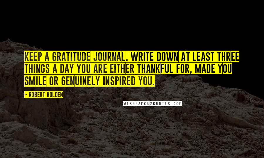 Robert Holden Quotes: Keep a gratitude journal. Write down at least three things a day you are either thankful for, made you smile or genuinely inspired you.