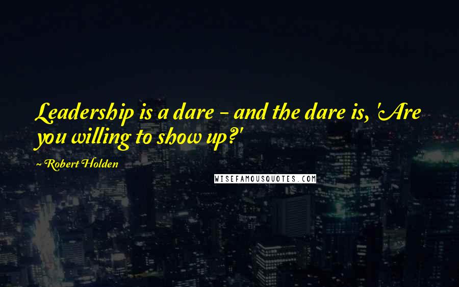 Robert Holden Quotes: Leadership is a dare - and the dare is, 'Are you willing to show up?'