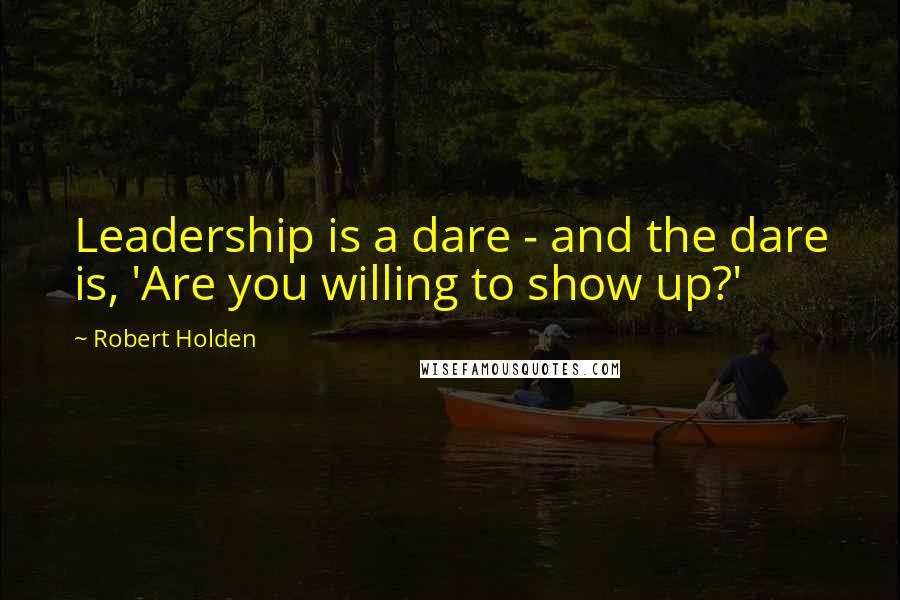 Robert Holden Quotes: Leadership is a dare - and the dare is, 'Are you willing to show up?'