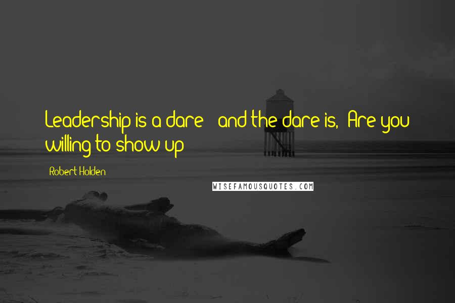 Robert Holden Quotes: Leadership is a dare - and the dare is, 'Are you willing to show up?'