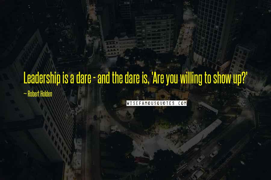 Robert Holden Quotes: Leadership is a dare - and the dare is, 'Are you willing to show up?'