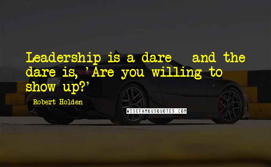 Robert Holden Quotes: Leadership is a dare - and the dare is, 'Are you willing to show up?'