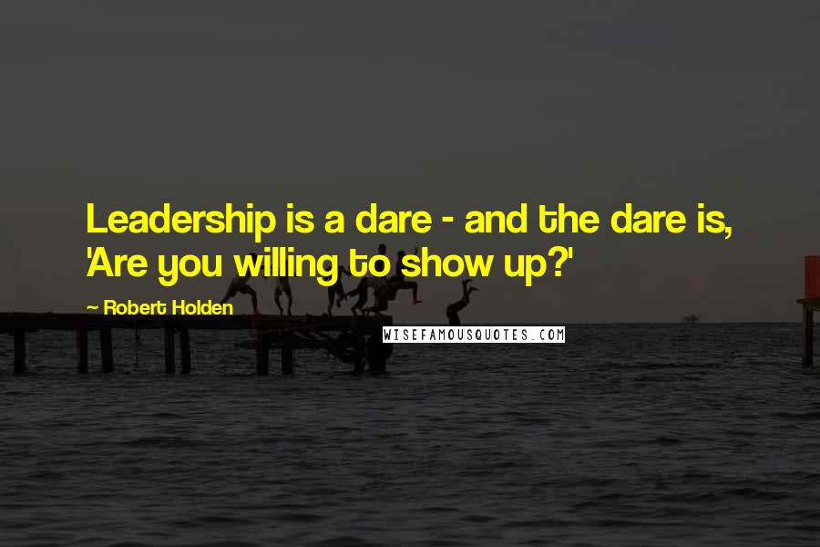 Robert Holden Quotes: Leadership is a dare - and the dare is, 'Are you willing to show up?'