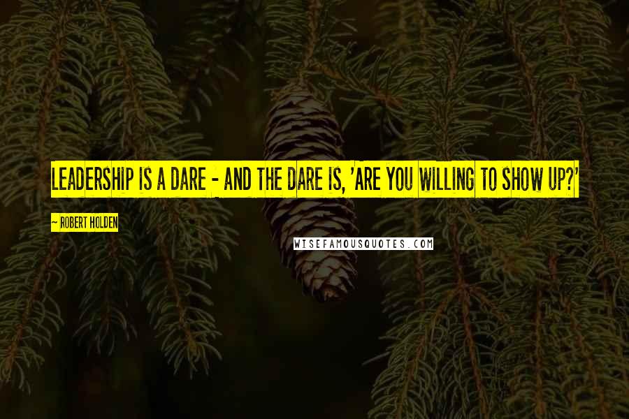 Robert Holden Quotes: Leadership is a dare - and the dare is, 'Are you willing to show up?'