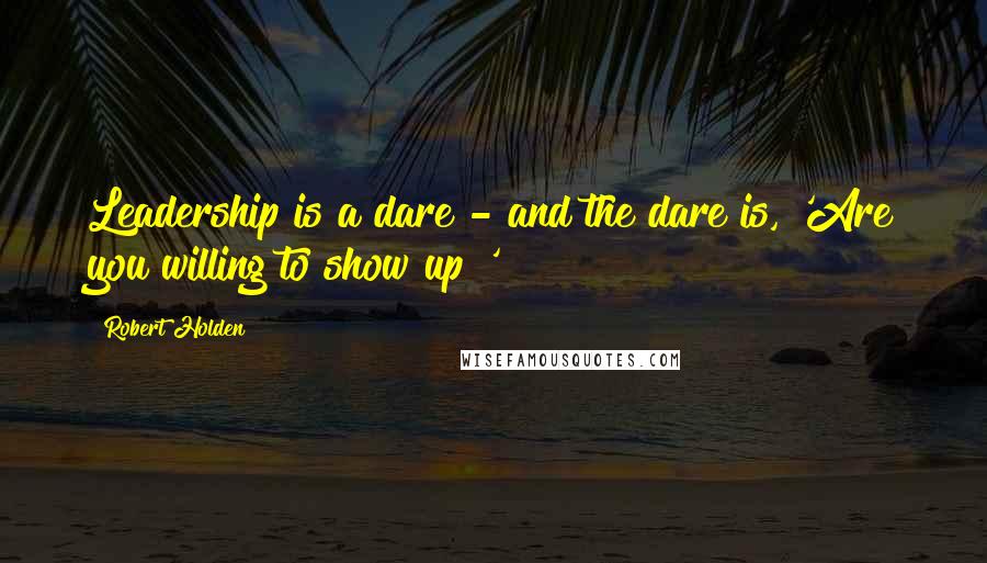 Robert Holden Quotes: Leadership is a dare - and the dare is, 'Are you willing to show up?'