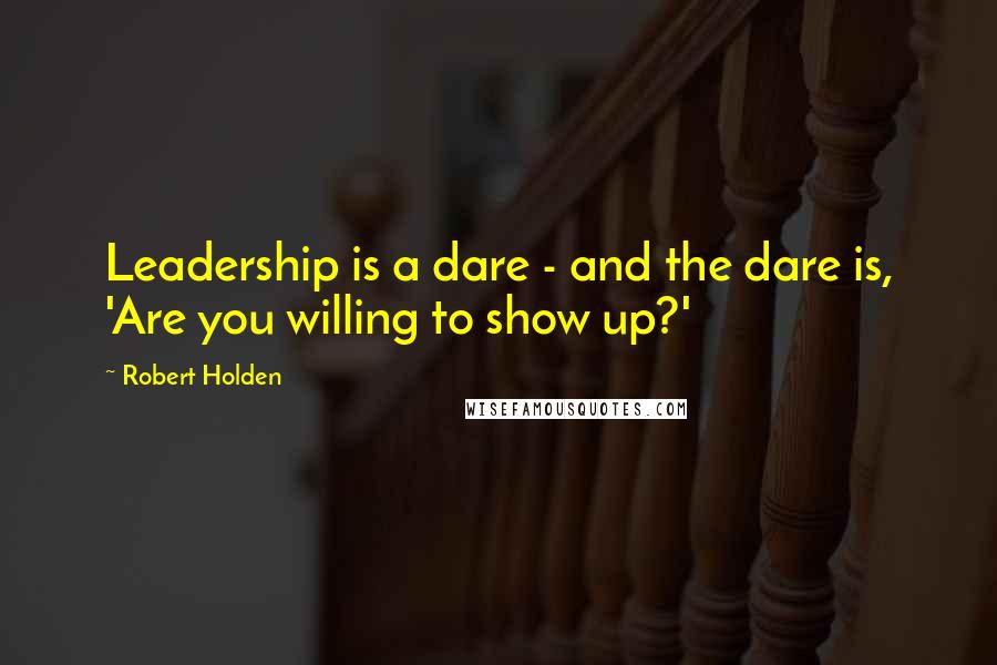 Robert Holden Quotes: Leadership is a dare - and the dare is, 'Are you willing to show up?'