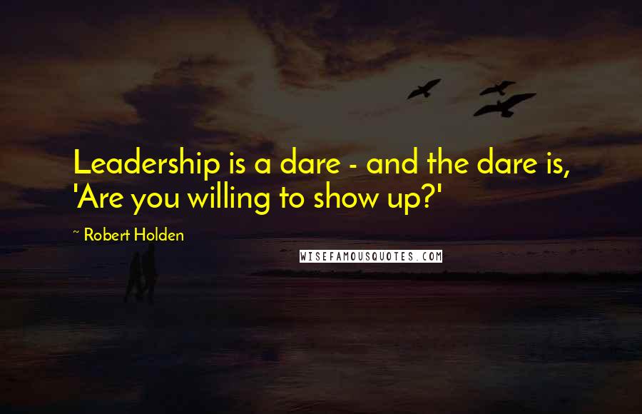 Robert Holden Quotes: Leadership is a dare - and the dare is, 'Are you willing to show up?'