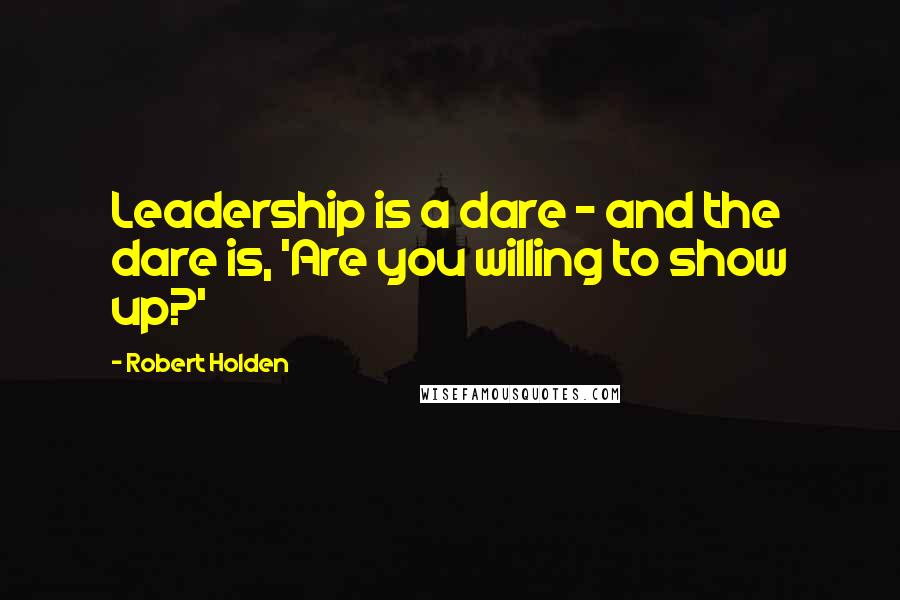 Robert Holden Quotes: Leadership is a dare - and the dare is, 'Are you willing to show up?'