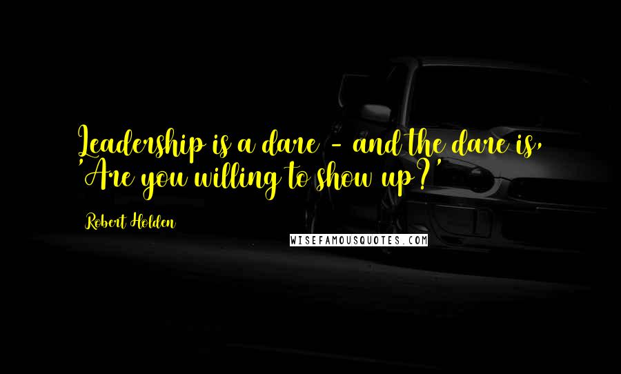 Robert Holden Quotes: Leadership is a dare - and the dare is, 'Are you willing to show up?'