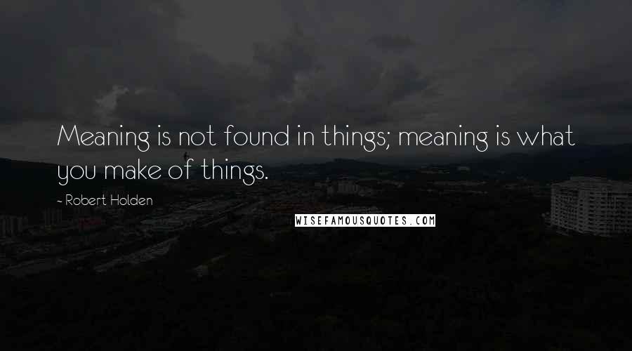 Robert Holden Quotes: Meaning is not found in things; meaning is what you make of things.