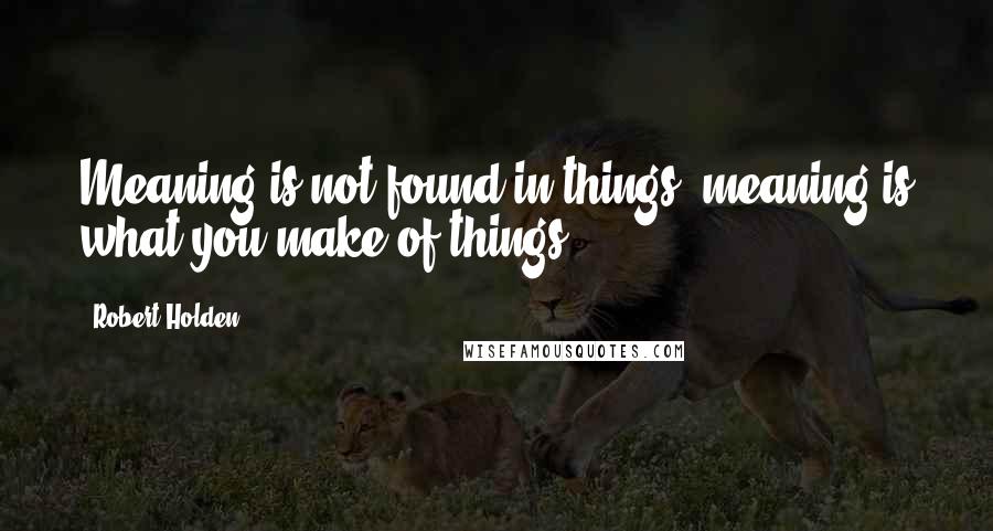 Robert Holden Quotes: Meaning is not found in things; meaning is what you make of things.