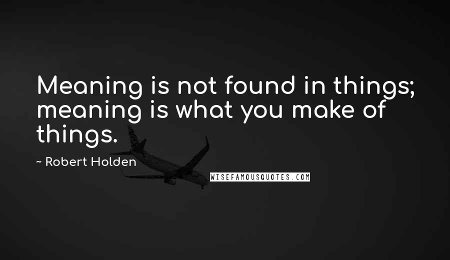 Robert Holden Quotes: Meaning is not found in things; meaning is what you make of things.