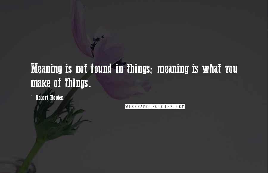 Robert Holden Quotes: Meaning is not found in things; meaning is what you make of things.