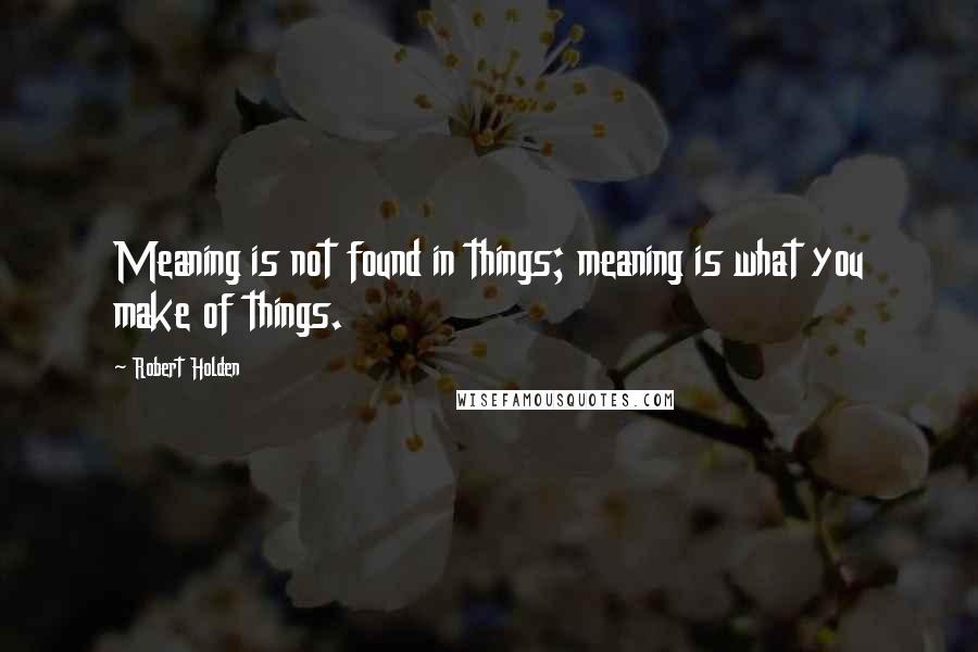 Robert Holden Quotes: Meaning is not found in things; meaning is what you make of things.
