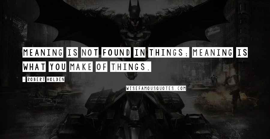 Robert Holden Quotes: Meaning is not found in things; meaning is what you make of things.