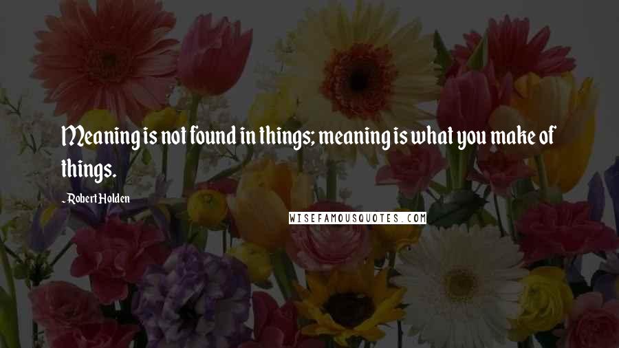 Robert Holden Quotes: Meaning is not found in things; meaning is what you make of things.