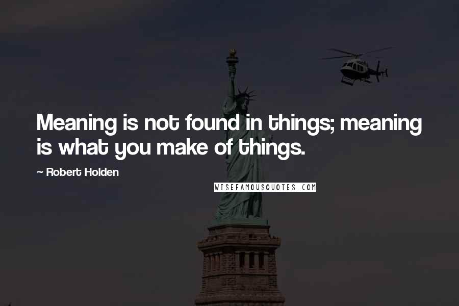 Robert Holden Quotes: Meaning is not found in things; meaning is what you make of things.