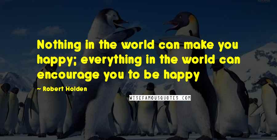 Robert Holden Quotes: Nothing in the world can make you happy; everything in the world can encourage you to be happy