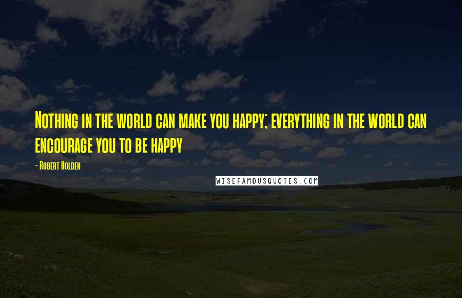 Robert Holden Quotes: Nothing in the world can make you happy; everything in the world can encourage you to be happy