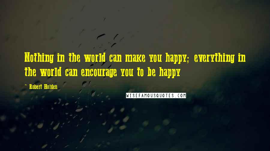 Robert Holden Quotes: Nothing in the world can make you happy; everything in the world can encourage you to be happy