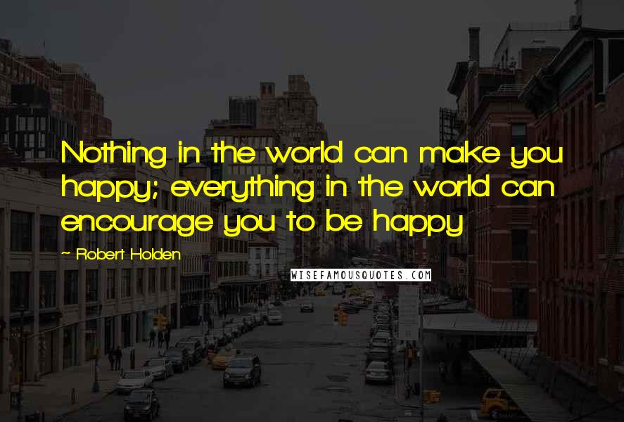 Robert Holden Quotes: Nothing in the world can make you happy; everything in the world can encourage you to be happy