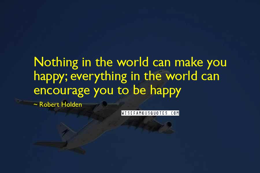 Robert Holden Quotes: Nothing in the world can make you happy; everything in the world can encourage you to be happy