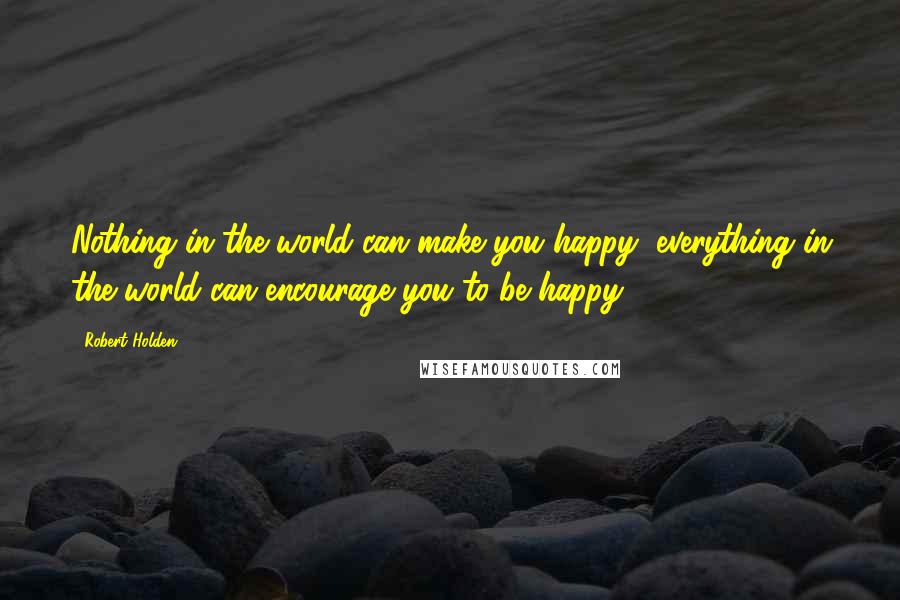 Robert Holden Quotes: Nothing in the world can make you happy; everything in the world can encourage you to be happy