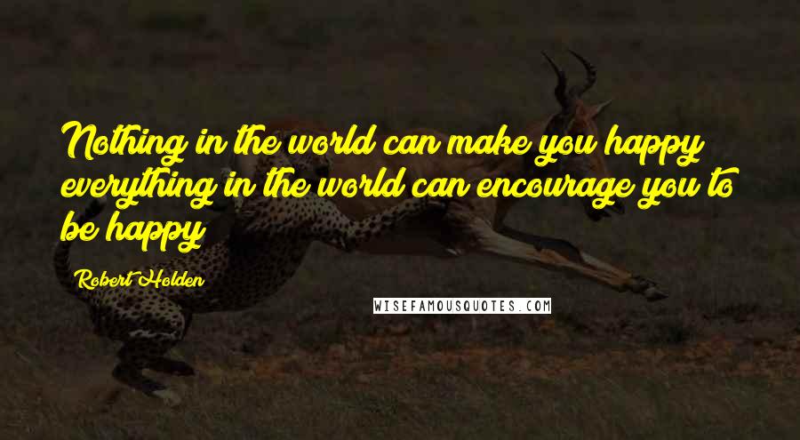 Robert Holden Quotes: Nothing in the world can make you happy; everything in the world can encourage you to be happy