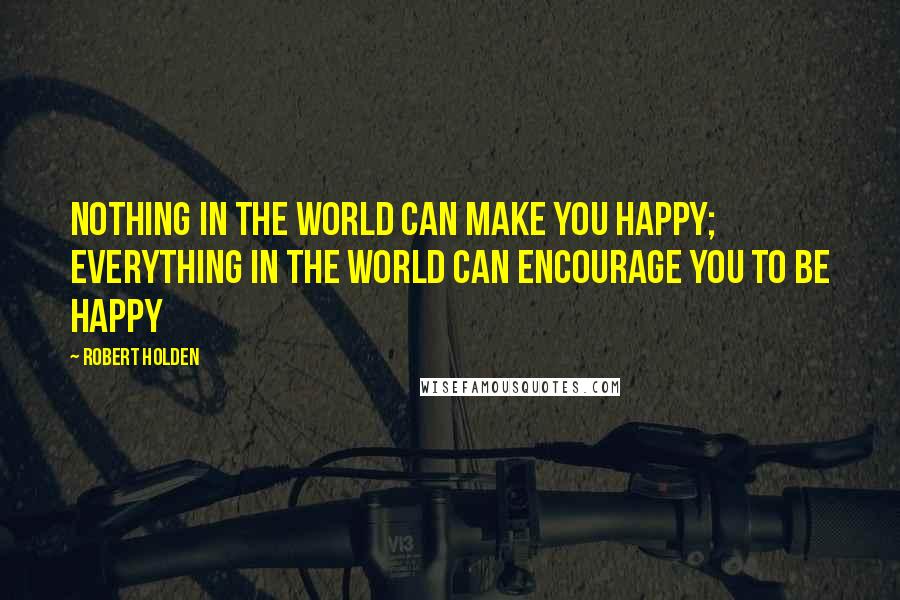 Robert Holden Quotes: Nothing in the world can make you happy; everything in the world can encourage you to be happy