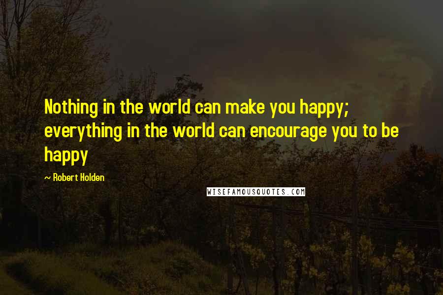 Robert Holden Quotes: Nothing in the world can make you happy; everything in the world can encourage you to be happy