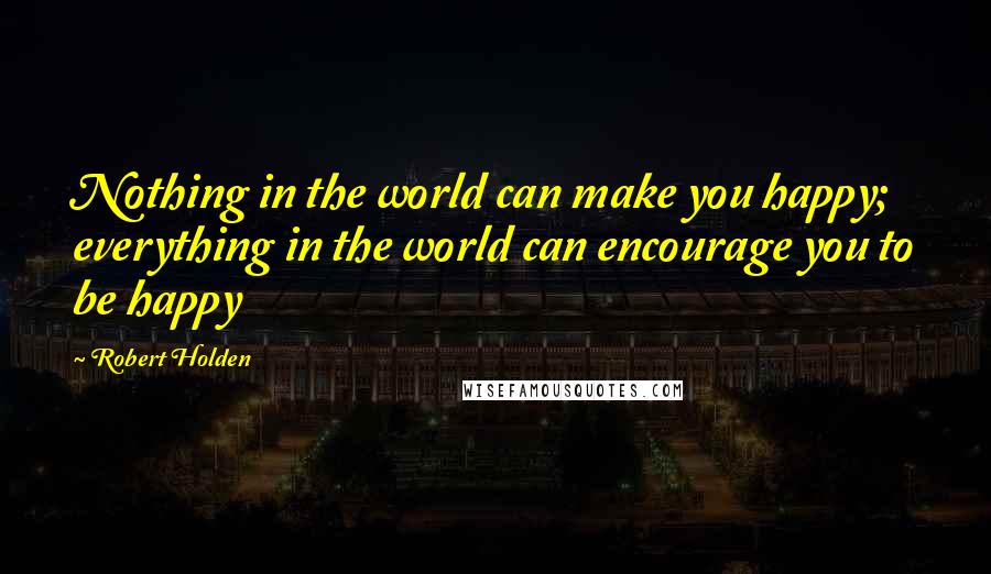 Robert Holden Quotes: Nothing in the world can make you happy; everything in the world can encourage you to be happy
