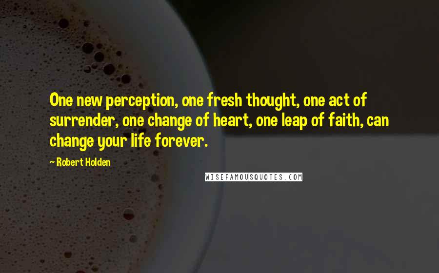 Robert Holden Quotes: One new perception, one fresh thought, one act of surrender, one change of heart, one leap of faith, can change your life forever.