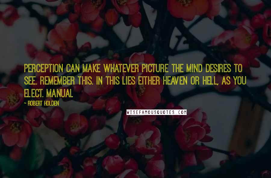 Robert Holden Quotes: Perception can make whatever picture the mind desires to see. Remember this. In this lies either Heaven or hell, as you elect. Manual