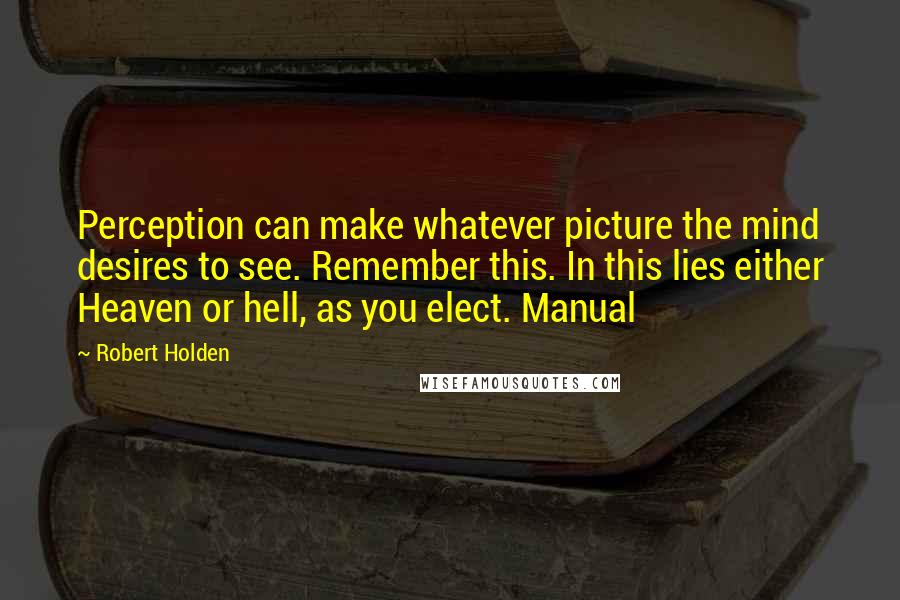 Robert Holden Quotes: Perception can make whatever picture the mind desires to see. Remember this. In this lies either Heaven or hell, as you elect. Manual