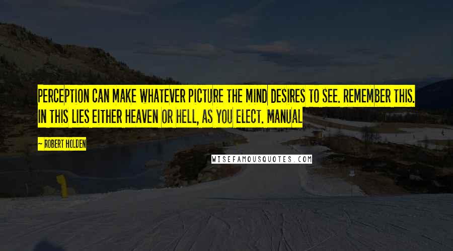 Robert Holden Quotes: Perception can make whatever picture the mind desires to see. Remember this. In this lies either Heaven or hell, as you elect. Manual