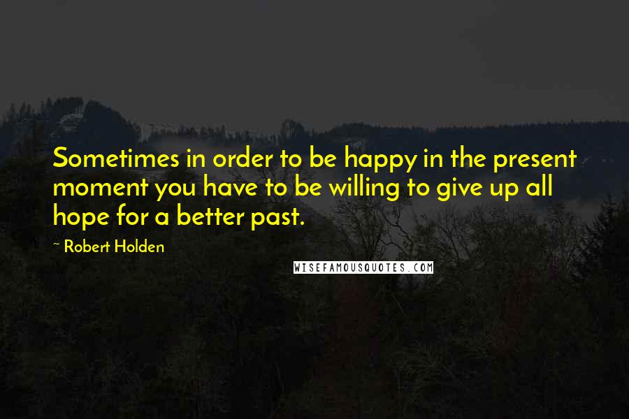 Robert Holden Quotes: Sometimes in order to be happy in the present moment you have to be willing to give up all hope for a better past.