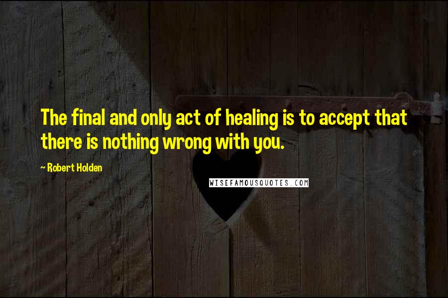 Robert Holden Quotes: The final and only act of healing is to accept that there is nothing wrong with you.